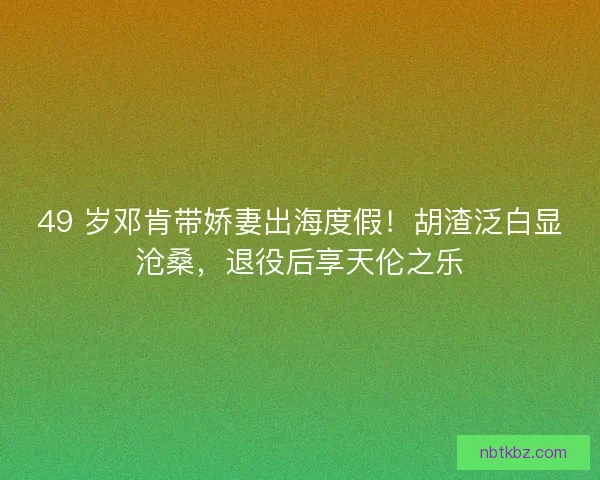 49 岁邓肯带娇妻出海度假！胡渣泛白显沧桑，退役后享天伦之乐