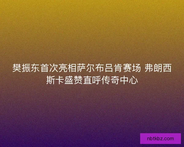 樊振东首次亮相萨尔布吕肯赛场 弗朗西斯卡盛赞直呼传奇中心