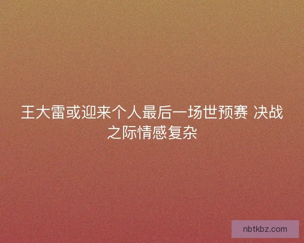 王大雷或迎来个人最后一场世预赛 决战之际情感复杂 王大雷或迎来个人最后一场世预赛 决战之际情感复杂