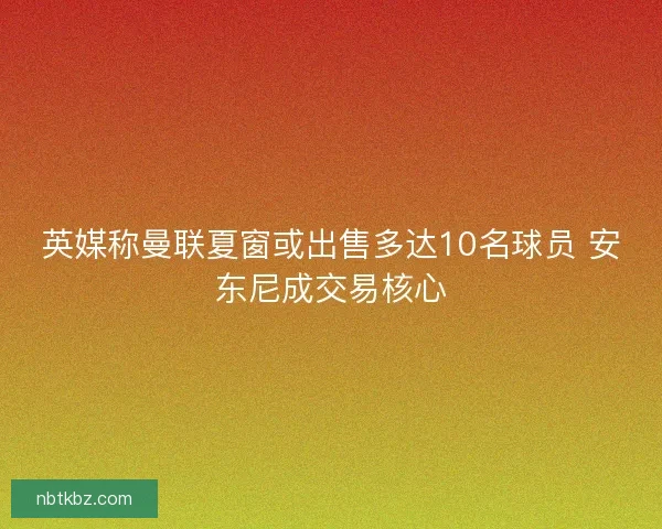 英媒称曼联夏窗或出售多达10名球员 安东尼成交易核心 英媒称曼联夏窗或出售多达10名球员 安东尼成交易核心