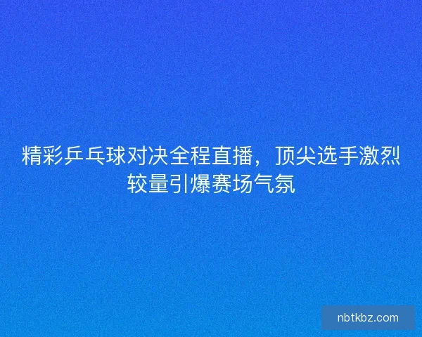 精彩乒乓球对决全程直播，顶尖选手激烈较量引爆赛场气氛