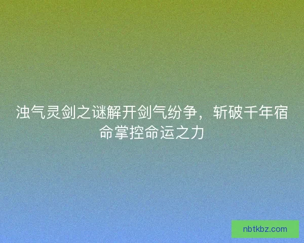 浊气灵剑之谜解开剑气纷争，斩破千年宿命掌控命运之力