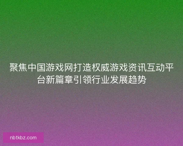 聚焦中国游戏网打造权威游戏资讯互动平台新篇章引领行业发展趋势