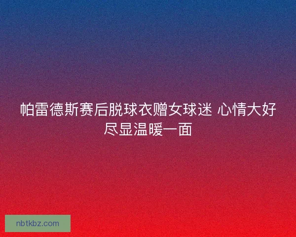 帕雷德斯赛后脱球衣赠女球迷 心情大好尽显温暖一面
