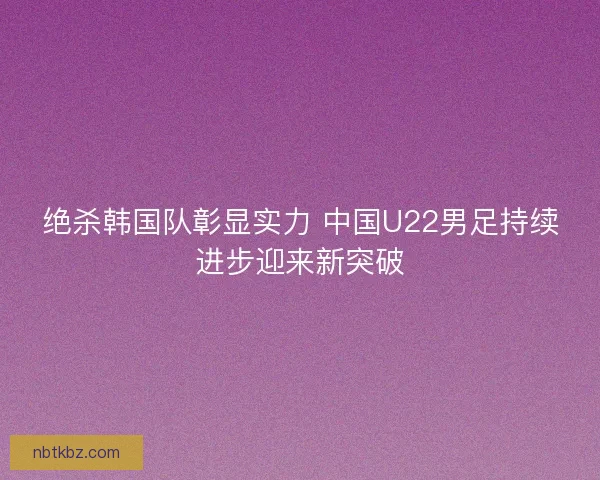 绝杀韩国队彰显实力 中国U22男足持续进步迎来新突破