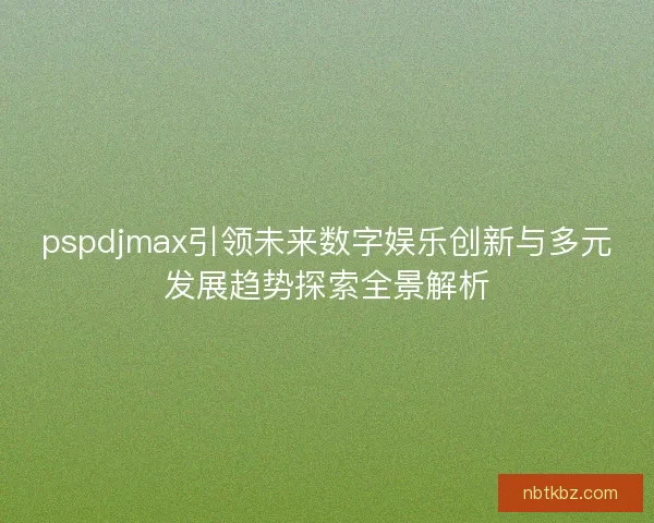 pspdjmax引领未来数字娱乐创新与多元发展趋势探索全景解析