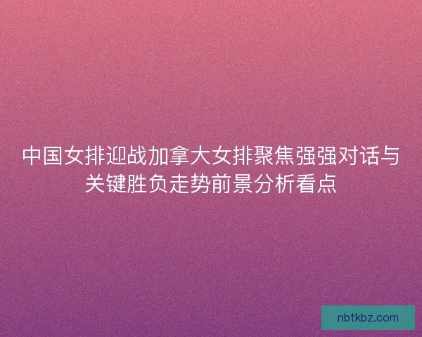 中国女排迎战加拿大女排聚焦强强对话与关键胜负走势前景分析看点