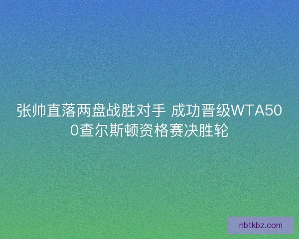 张帅直落两盘战胜对手 成功晋级WTA500查尔斯顿资格赛决胜轮