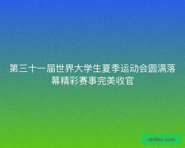 第三十一届世界大学生夏季运动会圆满落幕精彩赛事完美收官
