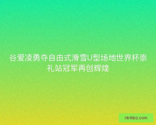 谷爱凌勇夺自由式滑雪U型场地世界杯崇礼站冠军再创辉煌