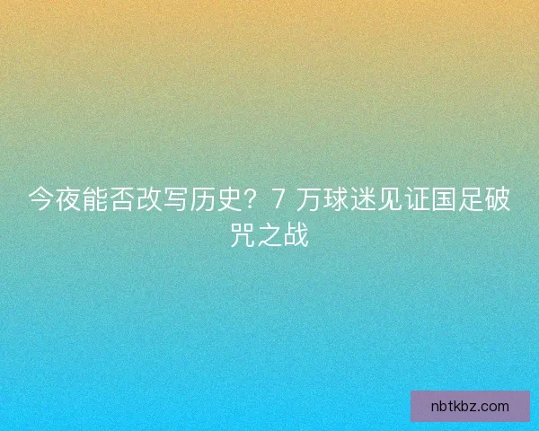 今夜能否改写历史？7 万球迷见证国足破咒之战