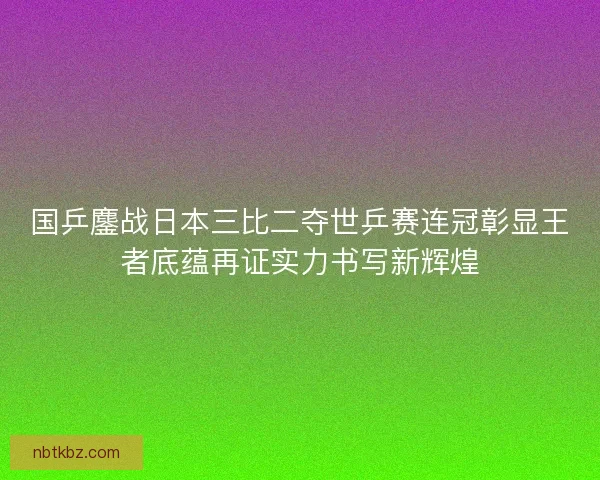 国乒鏖战日本三比二夺世乒赛连冠彰显王者底蕴再证实力书写新辉煌
