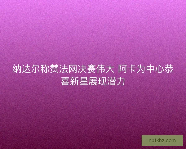纳达尔称赞法网决赛伟大 阿卡为中心恭喜新星展现潜力