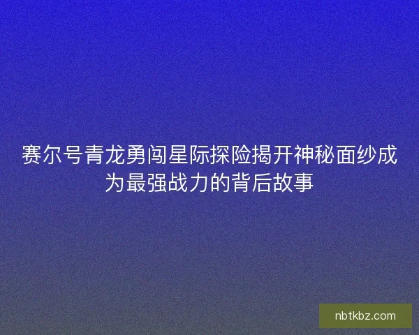 赛尔号青龙勇闯星际探险揭开神秘面纱成为最强战力的背后故事