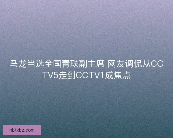 马龙当选全国青联副主席 网友调侃从CCTV5走到CCTV1成焦点