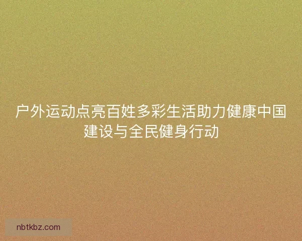 户外运动点亮百姓多彩生活助力健康中国建设与全民健身行动