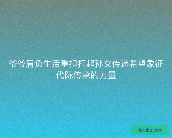 爷爷肩负生活重担扛起孙女传递希望象征代际传承的力量