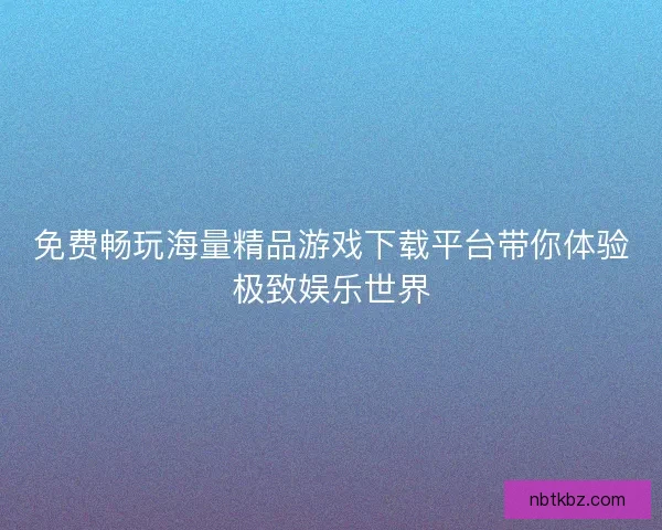 免费畅玩海量精品游戏下载平台带你体验极致娱乐世界 免费畅玩海量精品游戏下载平台带你体验极致娱乐世界