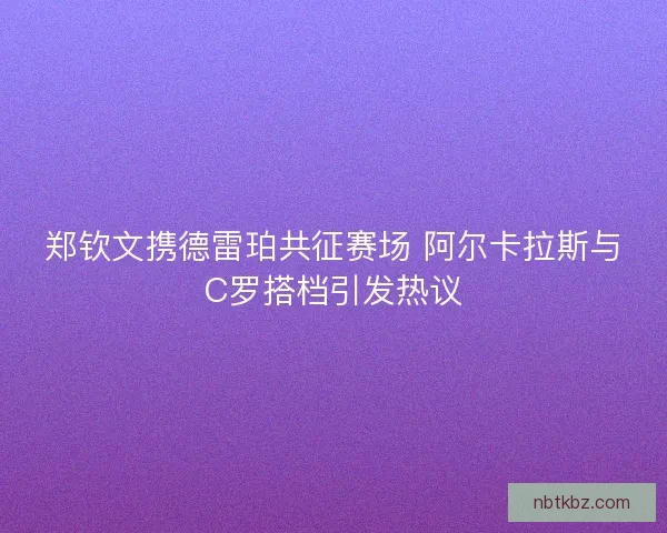 郑钦文携德雷珀共征赛场 阿尔卡拉斯与C罗搭档引发热议