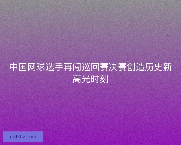 中国网球选手再闯巡回赛决赛创造历史新高光时刻