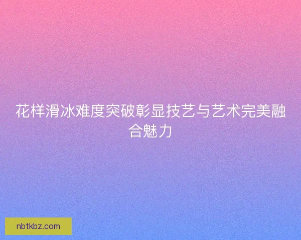 花样滑冰难度突破彰显技艺与艺术完美融合魅力 花样滑冰难度突破彰显技艺与艺术完美融合魅力