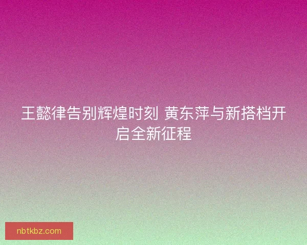 王懿律告别辉煌时刻 黄东萍与新搭档开启全新征程