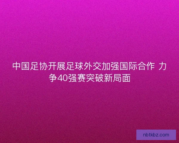 中国足协开展足球外交加强国际合作 力争40强赛突破新局面
