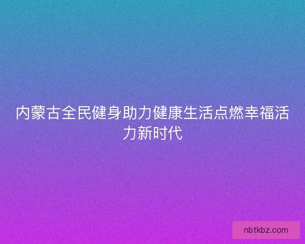 内蒙古全民健身助力健康生活点燃幸福活力新时代