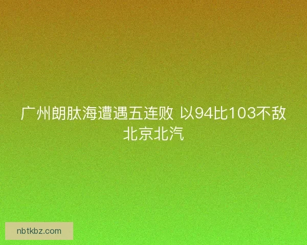 广州朗肽海遭遇五连败 以94比103不敌北京北汽