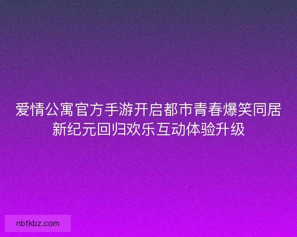 爱情公寓官方手游开启都市青春爆笑同居新纪元回归欢乐互动体验升级