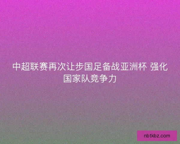 中超联赛再次让步国足备战亚洲杯 强化国家队竞争力 中超联赛再次让步国足备战亚洲杯 强化国家队竞争力
